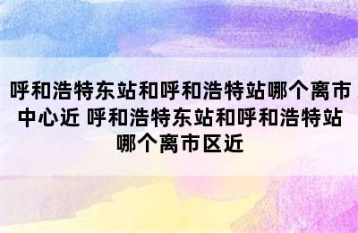 呼和浩特东站和呼和浩特站哪个离市中心近 呼和浩特东站和呼和浩特站哪个离市区近